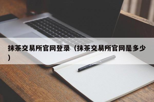 抹茶交易所官网登录（抹茶交易所官网是多少）